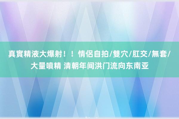 真實精液大爆射！！情侶自拍/雙穴/肛交/無套/大量噴精 清朝年间洪门流向东南亚