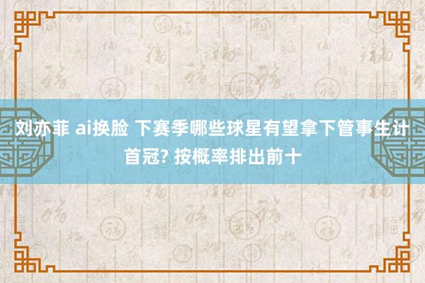 刘亦菲 ai换脸 下赛季哪些球星有望拿下管事生计首冠? 按概率排出前十