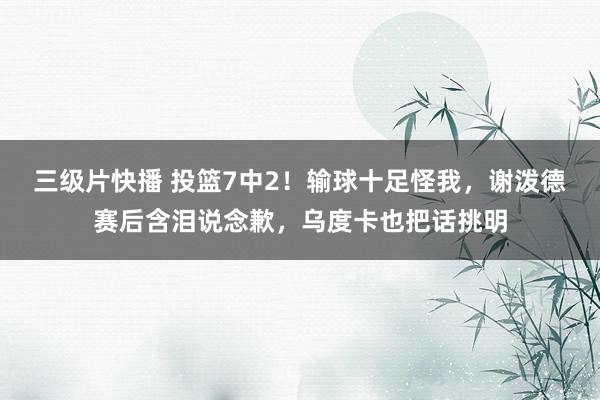 三级片快播 投篮7中2！输球十足怪我，谢泼德赛后含泪说念歉，乌度卡也把话挑明