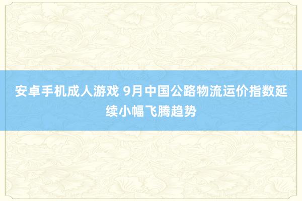 安卓手机成人游戏 9月中国公路物流运价指数延续小幅飞腾趋势