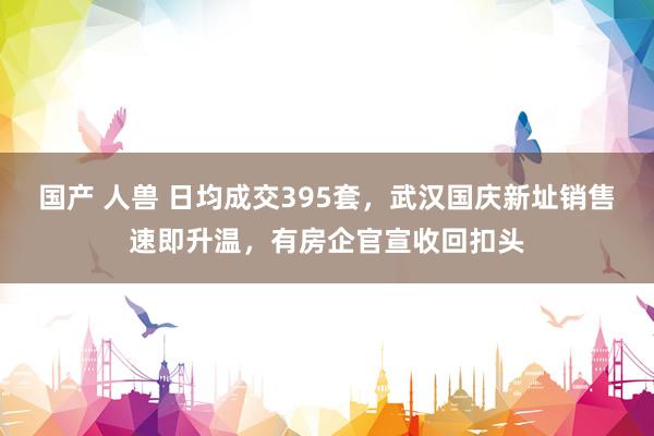 国产 人兽 日均成交395套，武汉国庆新址销售速即升温，有房企官宣收回扣头