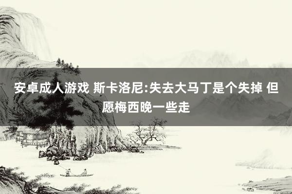 安卓成人游戏 斯卡洛尼:失去大马丁是个失掉 但愿梅西晚一些走