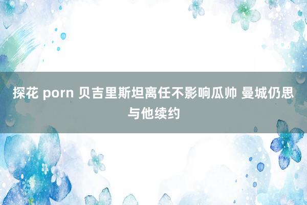 探花 porn 贝吉里斯坦离任不影响瓜帅 曼城仍思与他续约