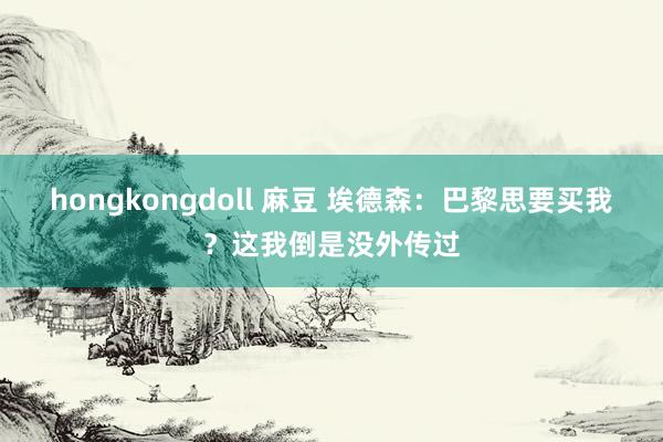 hongkongdoll 麻豆 埃德森：巴黎思要买我？这我倒是没外传过