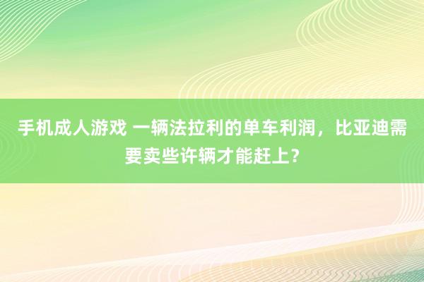 手机成人游戏 一辆法拉利的单车利润，比亚迪需要卖些许辆才能赶上？