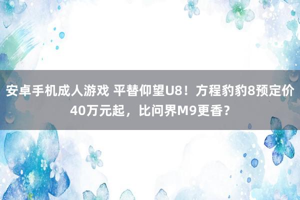 安卓手机成人游戏 平替仰望U8！方程豹豹8预定价40万元起，比问界M9更香？