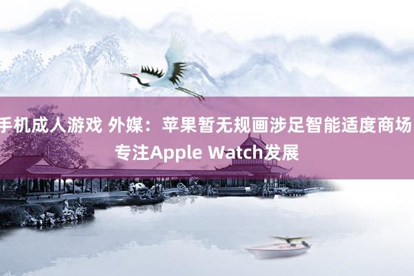 手机成人游戏 外媒：苹果暂无规画涉足智能适度商场，专注Apple Watch发展