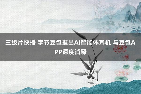 三级片快播 字节豆包推出AI智能体耳机 与豆包APP深度消释