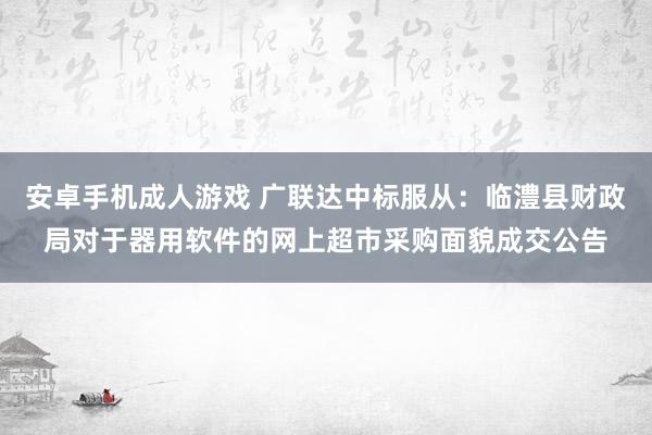 安卓手机成人游戏 广联达中标服从：临澧县财政局对于器用软件的网上超市采购面貌成交公告