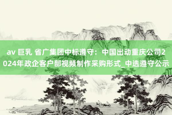 av 巨乳 省广集团中标遵守：中国出动重庆公司2024年政企客户部视频制作采购形式_中选遵守公示