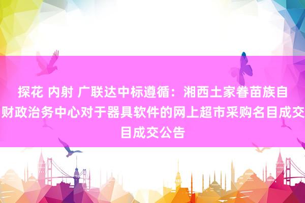 探花 内射 广联达中标遵循：湘西土家眷苗族自治州财政治务中心对于器具软件的网上超市采购名目成交公告