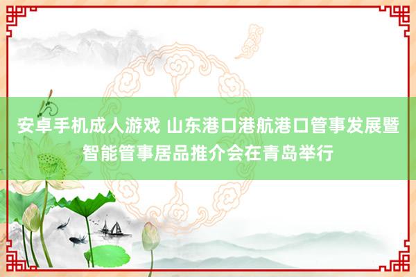 安卓手机成人游戏 山东港口港航港口管事发展暨智能管事居品推介会在青岛举行