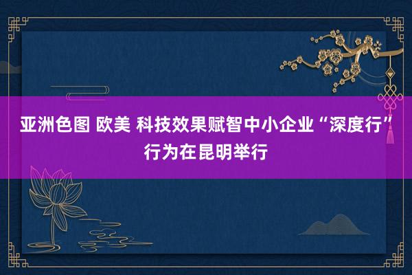 亚洲色图 欧美 科技效果赋智中小企业“深度行”行为在昆明举行