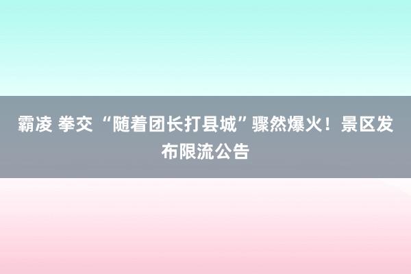 霸凌 拳交 “随着团长打县城”骤然爆火！景区发布限流公告