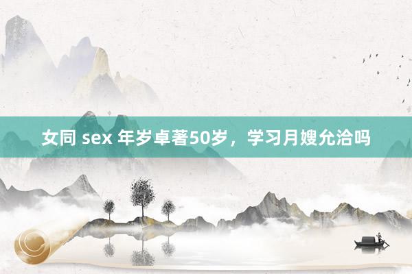 女同 sex 年岁卓著50岁，学习月嫂允洽吗