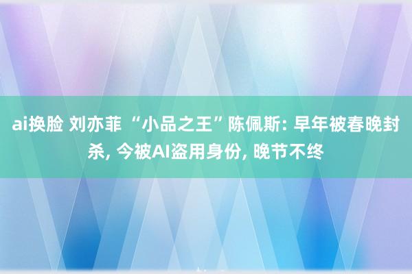 ai换脸 刘亦菲 “小品之王”陈佩斯: 早年被春晚封杀， 今被AI盗用身份， 晚节不终