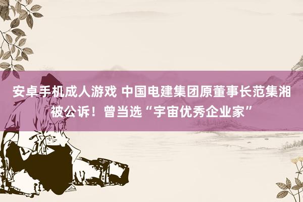 安卓手机成人游戏 中国电建集团原董事长范集湘被公诉！曾当选“宇宙优秀企业家”