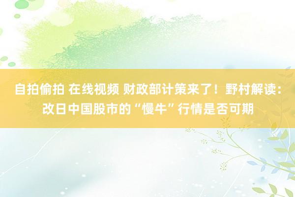 自拍偷拍 在线视频 财政部计策来了！野村解读：改日中国股市的“慢牛”行情是否可期