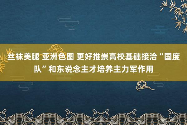 丝袜美腿 亚洲色图 更好推崇高校基础接洽“国度队”和东说念主才培养主力军作用