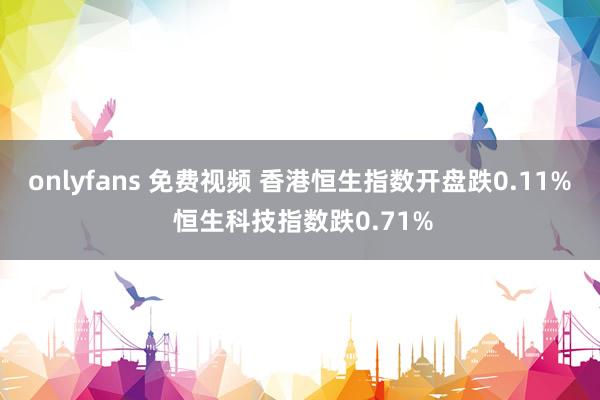 onlyfans 免费视频 香港恒生指数开盘跌0.11% 恒生科技指数跌0.71%