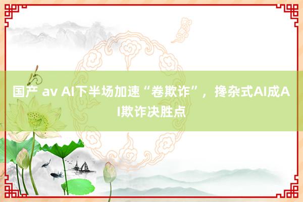 国产 av AI下半场加速“卷欺诈”，搀杂式AI成AI欺诈决胜点