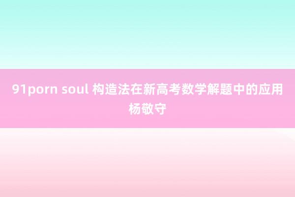 91porn soul 构造法在新高考数学解题中的应用杨敬守