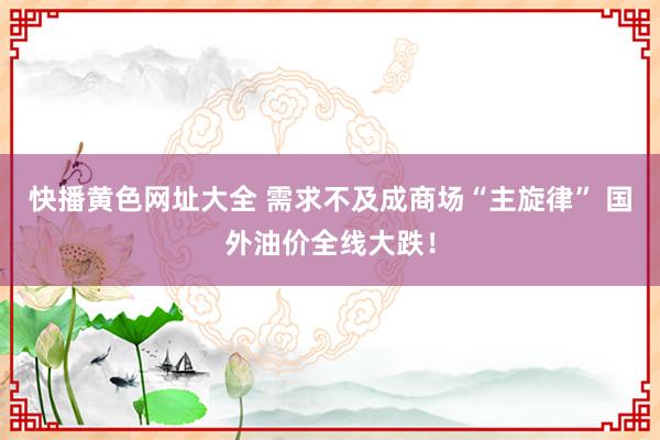 快播黄色网址大全 需求不及成商场“主旋律” 国外油价全线大跌！