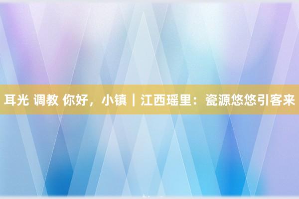 耳光 调教 你好，小镇｜江西瑶里：瓷源悠悠引客来