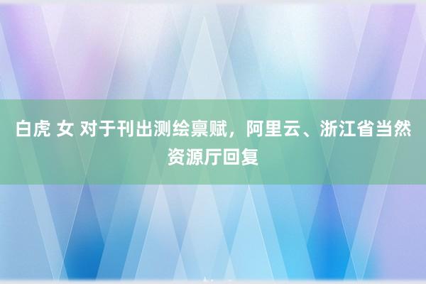 白虎 女 对于刊出测绘禀赋，阿里云、浙江省当然资源厅回复