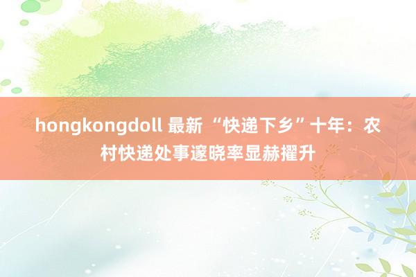 hongkongdoll 最新 “快递下乡”十年：农村快递处事邃晓率显赫擢升