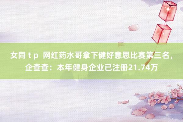 女同 t p  网红药水哥拿下健好意思比赛第三名，企查查：本年健身企业已注册21.74万