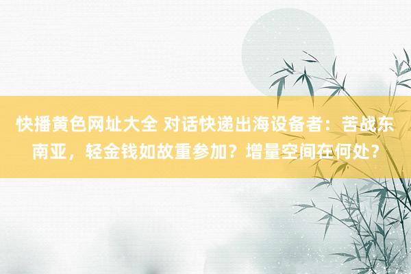 快播黄色网址大全 对话快递出海设备者：苦战东南亚，轻金钱如故重参加？增量空间在何处？