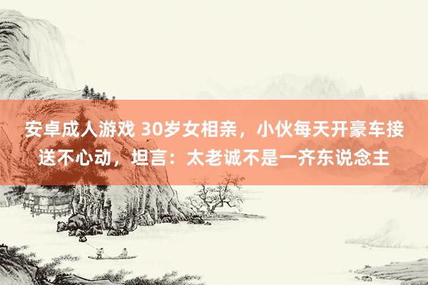 安卓成人游戏 30岁女相亲，小伙每天开豪车接送不心动，坦言：太老诚不是一齐东说念主