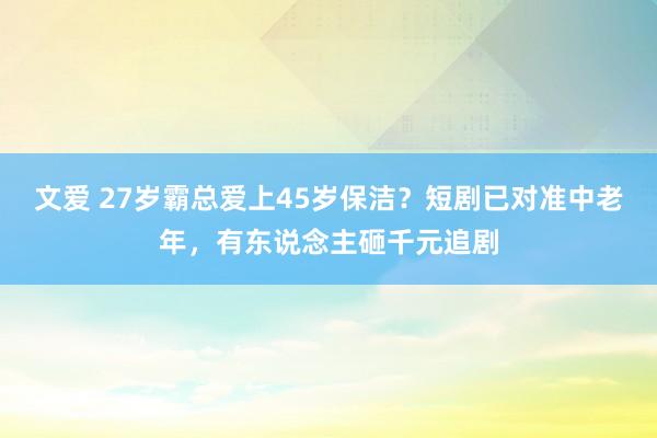 文爱 27岁霸总爱上45岁保洁？短剧已对准中老年，有东说念主砸千元追剧