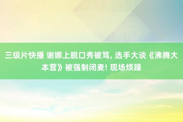 三级片快播 谢娜上脱口秀被骂， 选手大谈《沸腾大本营》被强制闭麦! 现场烦躁