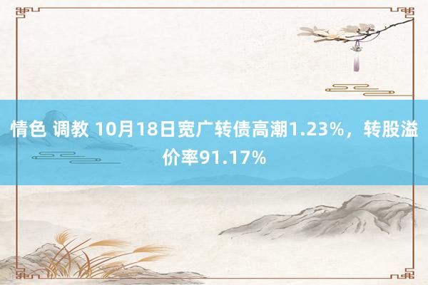 情色 调教 10月18日宽广转债高潮1.23%，转股溢价率91.17%