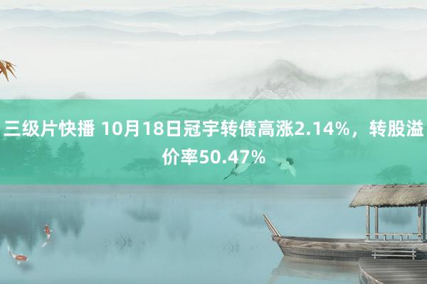 三级片快播 10月18日冠宇转债高涨2.14%，转股溢价率50.47%