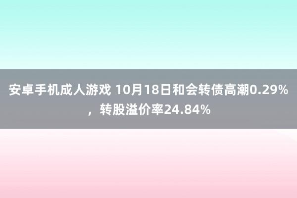 安卓手机成人游戏 10月18日和会转债高潮0.29%，转股溢价率24.84%