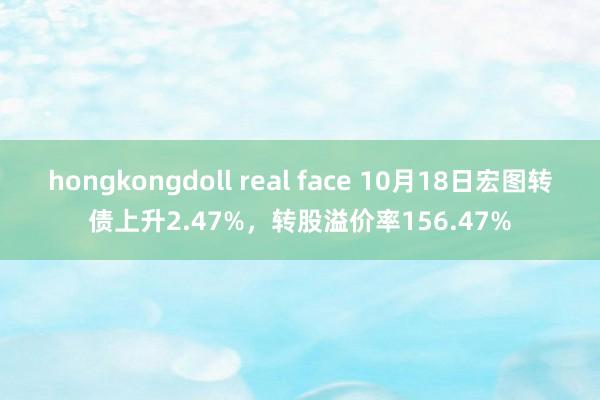 hongkongdoll real face 10月18日宏图转债上升2.47%，转股溢价率156.47%