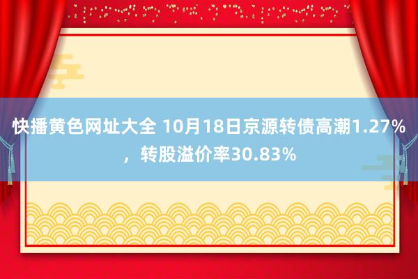 快播黄色网址大全 10月18日京源转债高潮1.27%，转股溢价率30.83%