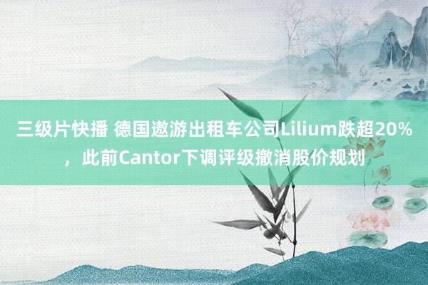 三级片快播 德国遨游出租车公司Lilium跌超20%，此前Cantor下调评级撤消股价规划