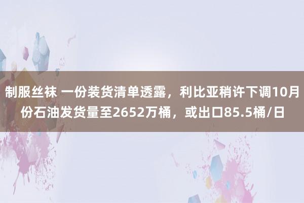 制服丝袜 一份装货清单透露，利比亚稍许下调10月份石油发货量至2652万桶，或出口85.5桶/日