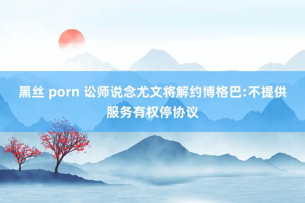 黑丝 porn 讼师说念尤文将解约博格巴:不提供服务有权停协议