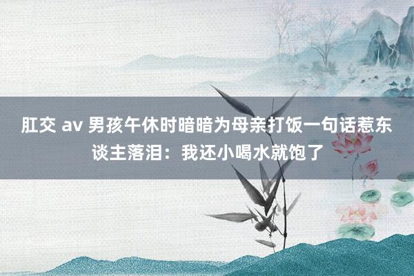 肛交 av 男孩午休时暗暗为母亲打饭一句话惹东谈主落泪：我还小喝水就饱了