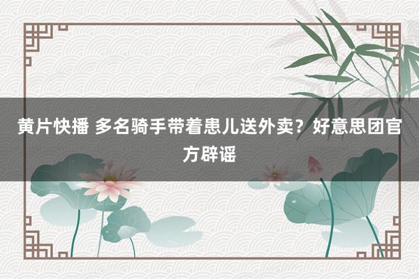 黄片快播 多名骑手带着患儿送外卖？好意思团官方辟谣