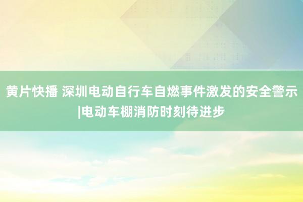 黄片快播 深圳电动自行车自燃事件激发的安全警示|电动车棚消防时刻待进步