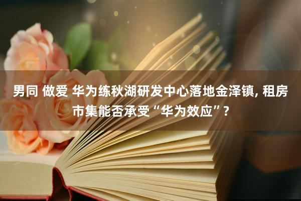 男同 做爱 华为练秋湖研发中心落地金泽镇， 租房市集能否承受“华为效应”?