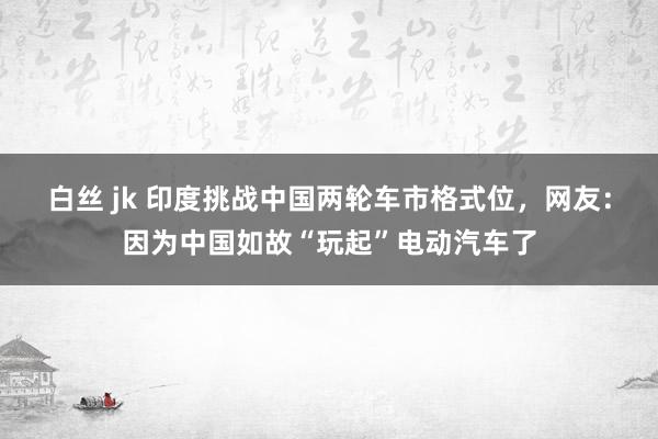 白丝 jk 印度挑战中国两轮车市格式位，网友：因为中国如故“玩起”电动汽车了