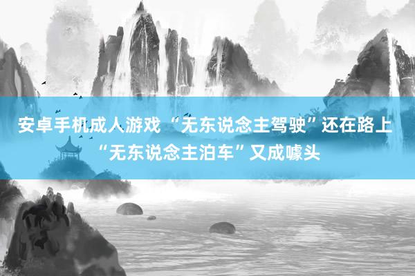 安卓手机成人游戏 “无东说念主驾驶”还在路上 “无东说念主泊车”又成噱头