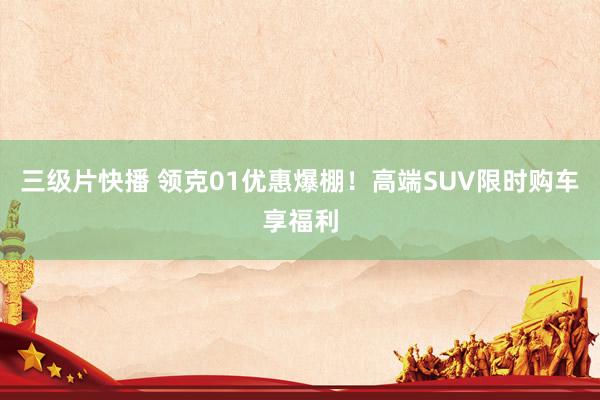 三级片快播 领克01优惠爆棚！高端SUV限时购车享福利